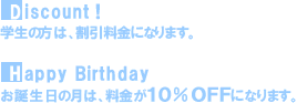 Discount! 学生の方は、割引料金になります｡Happy Birthday お誕生日の月は、料金が10％OFFになります。